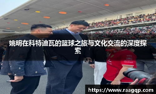 姚明在科特迪瓦的篮球之旅与文化交流的深度探索